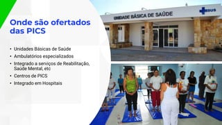 Onde são ofertados
das PICS
• Unidades Básicas de Saúde
• Ambulatórios especializados
• Integrado a serviços de Reabilitação,
Saúde Mental, etc
• Centros de PICS
• Integrado em Hospitais
 