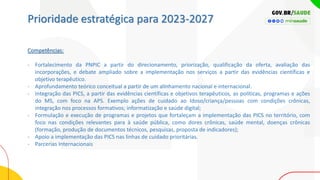 Prioridade estratégica para 2023-2027
Competências:
- Fortalecimento da PNPIC a partir do direcionamento, priorização, qualificação da oferta, avaliação das
incorporações, e debate ampliado sobre a implementação nos serviços a partir das evidências científicas e
objetivo terapêutico.
- Aprofundamento teórico conceitual a partir de um alinhamento nacional e internacional.
- Integração das PICS, a partir das evidências científicas e objetivos terapêuticos, as políticas, programas e ações
do MS, com foco na APS. Exemplo ações de cuidado ao Idoso/criança/pessoas com condições crônicas,
integração nos processos formativos; informatização e saúde digital;
- Formulação e execução de programas e projetos que fortaleçam a implementação das PICS no território, com
foco nas condições relevantes para à saúde pública, como dores crônicas, saúde mental, doenças crônicas
(formação, produção de documentos técnicos, pesquisas, proposta de indicadores);
- Apoio a implementação das PICS nas linhas de cuidado prioritárias.
- Parcerias Internacionais
 