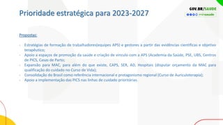 Prioridade estratégica para 2023-2027
Propostas:
- Estratégias de formação de trabalhadores(equipes APS) e gestores a partir das evidências cientificas e objetivo
terapêutico;
- Apoio a espaços de promoção da saúde e criação de vinculo com a APS (Academia da Saúde, PSE, UBS, Centros
de PICS, Casas de Parto;
- Expansão para MAC, para além do que existe, CAPS, SER, AD, Hospitais (disputar orçamento da MAC para
qualificação do cuidado no Curso de Vida);
- Consolidação do Brasil como referência internacional e protagonismo regional (Curso de Auriculoterapia);
- Apoio a implementação das PICS nas linhas de cuidado prioritárias.
 