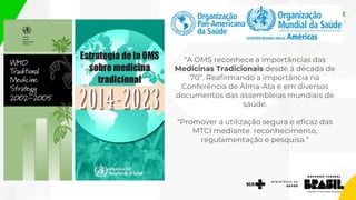 “A OMS reconhece a importâncias das
Medicinas Tradicionais desde à década de
70”. Reafirmando a importância na
Conferência de Alma-Ata e em diversos
documentos das assembleias mundiais de
saúde.
“Promover a utilização segura e eficaz das
MTCI mediante reconhecimento,
regulamentação e pesquisa.”
 