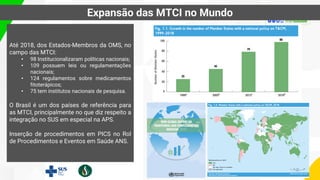 Até 2018, dos Estados-Membros da OMS, no
campo das MTCI:
• 98 Institucionalizaram políticas nacionais;
• 109 possuem leis ou regulamentações
nacionais;
• 124 regulamentos sobre medicamentos
fitoterápicos;
• 75 tem institutos nacionais de pesquisa.
O Brasil é um dos países de referência para
as MTCI, principalmente no que diz respeito a
integração no SUS em especial na APS.
Inserção de procedimentos em PICS no Rol
de Procedimentos e Eventos em Saúde ANS.
Expansão das MTCI no Mundo
 
