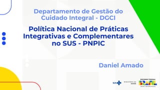Política Nacional de Práticas
Integrativas e Complementares
no SUS - PNPIC
Departamento de Gestão do
Cuidado Integral - DGCI
Daniel Amado
 