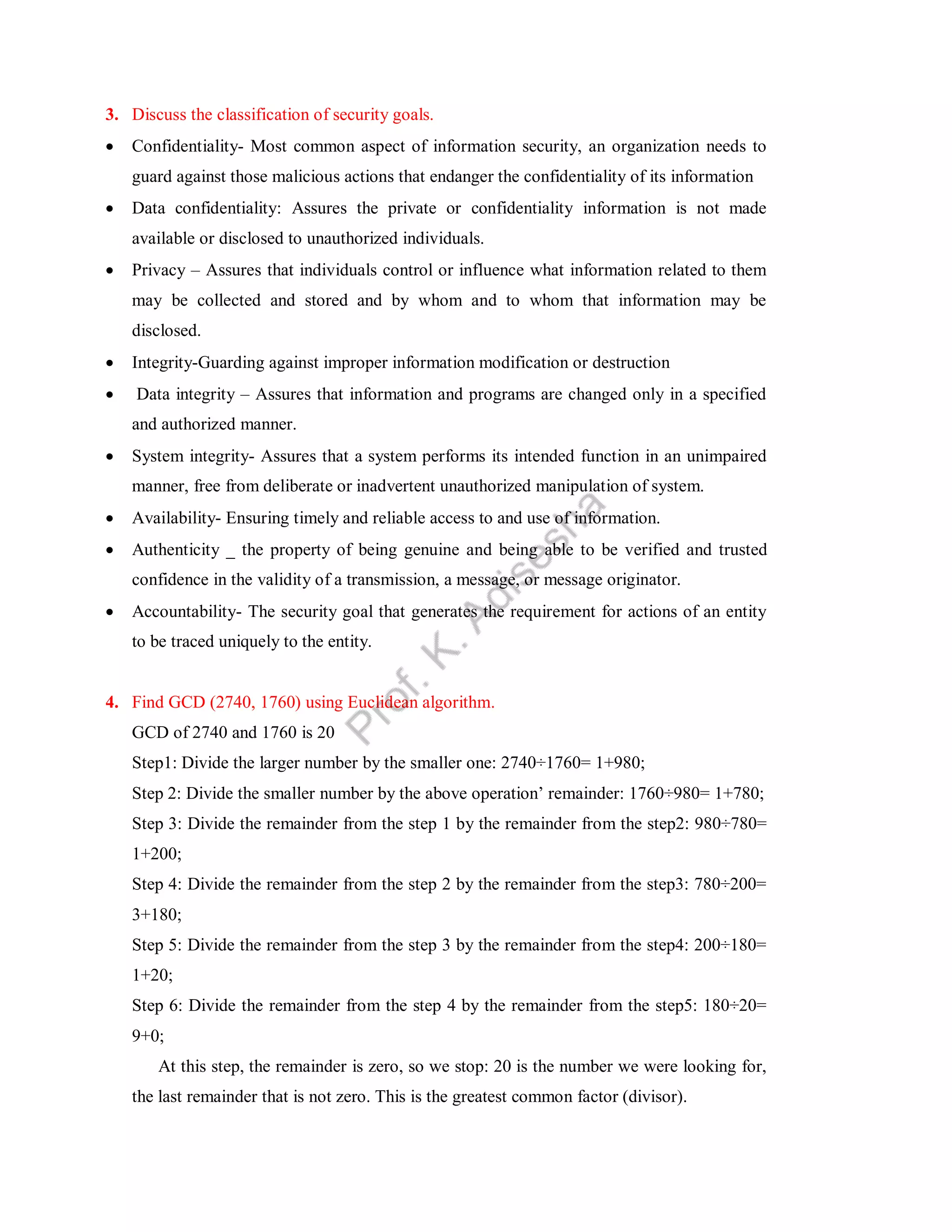 3. Discuss the classification of security goals.
 Confidentiality- Most common aspect of information security, an organization needs to
guard against those malicious actions that endanger the confidentiality of its information
 Data confidentiality: Assures the private or confidentiality information is not made
available or disclosed to unauthorized individuals.
 Privacy – Assures that individuals control or influence what information related to them
may be collected and stored and by whom and to whom that information may be
disclosed.
 Integrity-Guarding against improper information modification or destruction
 Data integrity – Assures that information and programs are changed only in a specified
and authorized manner.
 System integrity- Assures that a system performs its intended function in an unimpaired
manner, free from deliberate or inadvertent unauthorized manipulation of system.
 Availability- Ensuring timely and reliable access to and use of information.
 Authenticity _ the property of being genuine and being able to be verified and trusted
confidence in the validity of a transmission, a message, or message originator.
 Accountability- The security goal that generates the requirement for actions of an entity
to be traced uniquely to the entity.
4. Find GCD (2740, 1760) using Euclidean algorithm.
GCD of 2740 and 1760 is 20
Step1: Divide the larger number by the smaller one: 2740÷1760= 1+980;
Step 2: Divide the smaller number by the above operation’ remainder: 1760÷980= 1+780;
Step 3: Divide the remainder from the step 1 by the remainder from the step2: 980÷780=
1+200;
Step 4: Divide the remainder from the step 2 by the remainder from the step3: 780÷200=
3+180;
Step 5: Divide the remainder from the step 3 by the remainder from the step4: 200÷180=
1+20;
Step 6: Divide the remainder from the step 4 by the remainder from the step5: 180÷20=
9+0;
At this step, the remainder is zero, so we stop: 20 is the number we were looking for,
the last remainder that is not zero. This is the greatest common factor (divisor).
 