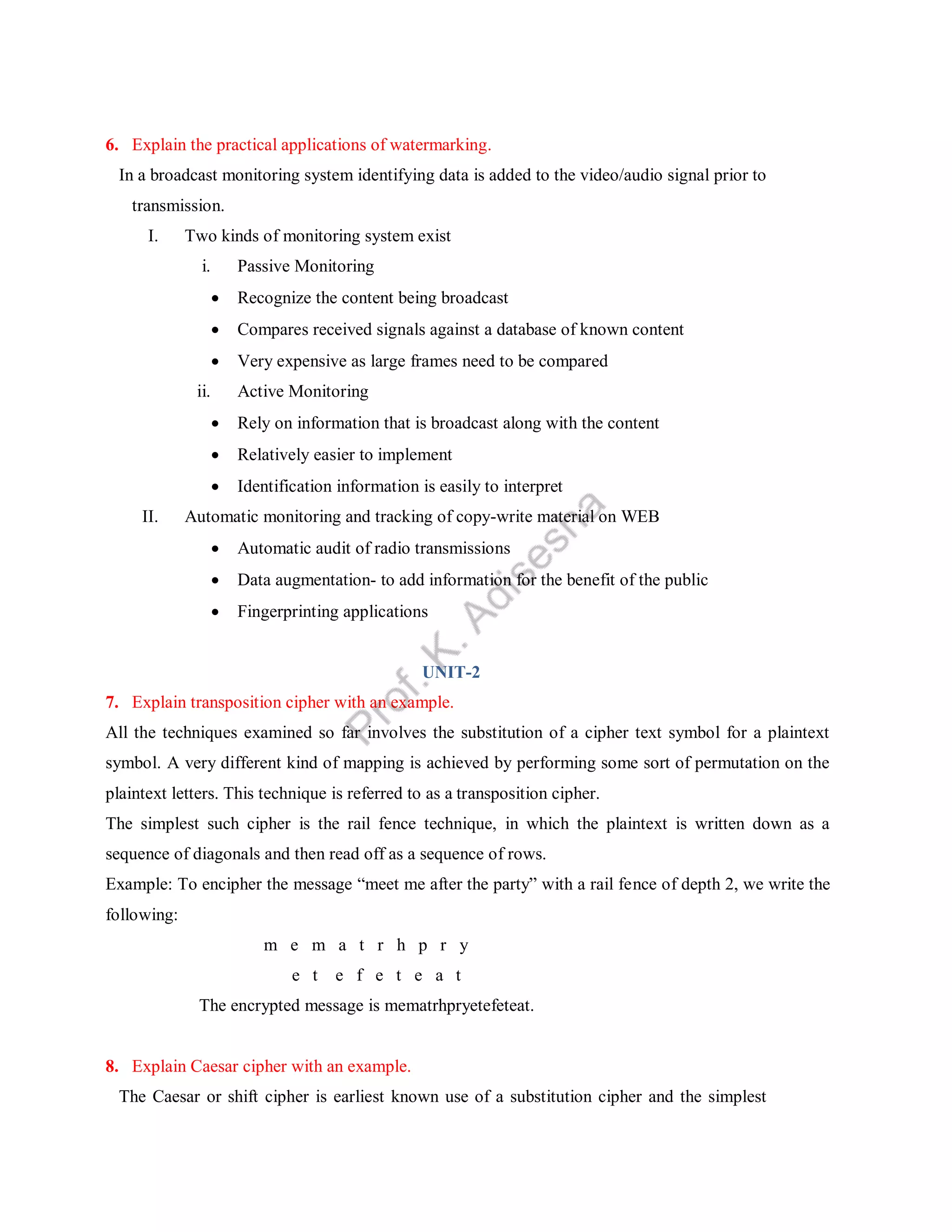 6. Explain the practical applications of watermarking.
In a broadcast monitoring system identifying data is added to the video/audio signal prior to
transmission.
I. Two kinds of monitoring system exist
i. Passive Monitoring
 Recognize the content being broadcast
 Compares received signals against a database of known content
 Very expensive as large frames need to be compared
ii. Active Monitoring
 Rely on information that is broadcast along with the content
 Relatively easier to implement
 Identification information is easily to interpret
II. Automatic monitoring and tracking of copy-write material on WEB
 Automatic audit of radio transmissions
 Data augmentation- to add information for the benefit of the public
 Fingerprinting applications
UNIT-2
7. Explain transposition cipher with an example.
All the techniques examined so far involves the substitution of a cipher text symbol for a plaintext
symbol. A very different kind of mapping is achieved by performing some sort of permutation on the
plaintext letters. This technique is referred to as a transposition cipher.
The simplest such cipher is the rail fence technique, in which the plaintext is written down as a
sequence of diagonals and then read off as a sequence of rows.
Example: To encipher the message “meet me after the party” with a rail fence of depth 2, we write the
following:
m e m a t r h p r y
e t e f e t e a t
The encrypted message is mematrhpryetefeteat.
8. Explain Caesar cipher with an example.
The Caesar or shift cipher is earliest known use of a substitution cipher and the simplest
 
