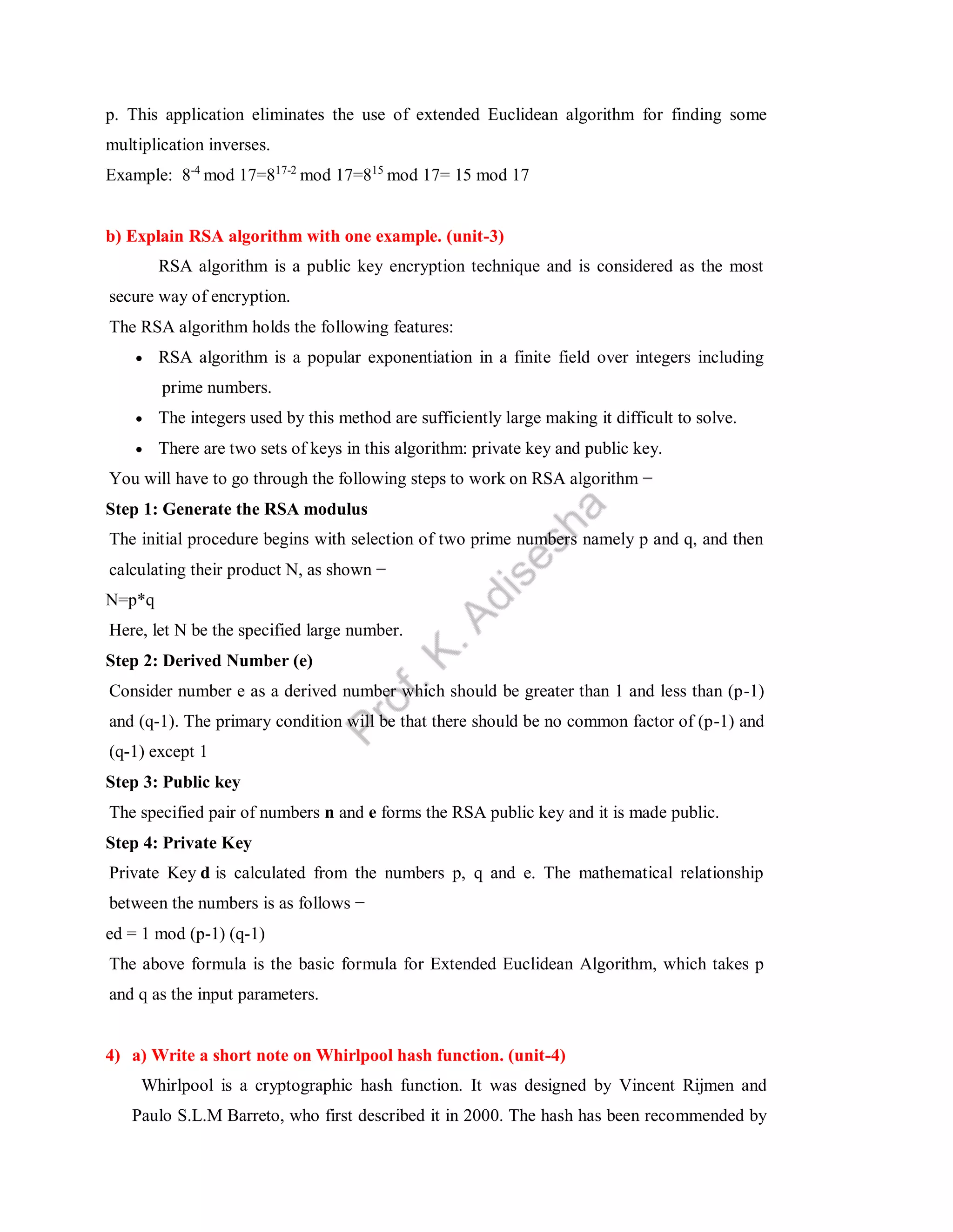 p. This application eliminates the use of extended Euclidean algorithm for finding some
multiplication inverses.
Example: 8-4
mod 17=817-2
mod 17=815
mod 17= 15 mod 17
b) Explain RSA algorithm with one example. (unit-3)
RSA algorithm is a public key encryption technique and is considered as the most
secure way of encryption.
The RSA algorithm holds the following features:
 RSA algorithm is a popular exponentiation in a finite field over integers including
prime numbers.
 The integers used by this method are sufficiently large making it difficult to solve.
 There are two sets of keys in this algorithm: private key and public key.
You will have to go through the following steps to work on RSA algorithm −
Step 1: Generate the RSA modulus
The initial procedure begins with selection of two prime numbers namely p and q, and then
calculating their product N, as shown −
N=p*q
Here, let N be the specified large number.
Step 2: Derived Number (e)
Consider number e as a derived number which should be greater than 1 and less than (p-1)
and (q-1). The primary condition will be that there should be no common factor of (p-1) and
(q-1) except 1
Step 3: Public key
The specified pair of numbers n and e forms the RSA public key and it is made public.
Step 4: Private Key
Private Key d is calculated from the numbers p, q and e. The mathematical relationship
between the numbers is as follows −
ed = 1 mod (p-1) (q-1)
The above formula is the basic formula for Extended Euclidean Algorithm, which takes p
and q as the input parameters.
4) a) Write a short note on Whirlpool hash function. (unit-4)
Whirlpool is a cryptographic hash function. It was designed by Vincent Rijmen and
Paulo S.L.M Barreto, who first described it in 2000. The hash has been recommended by
 