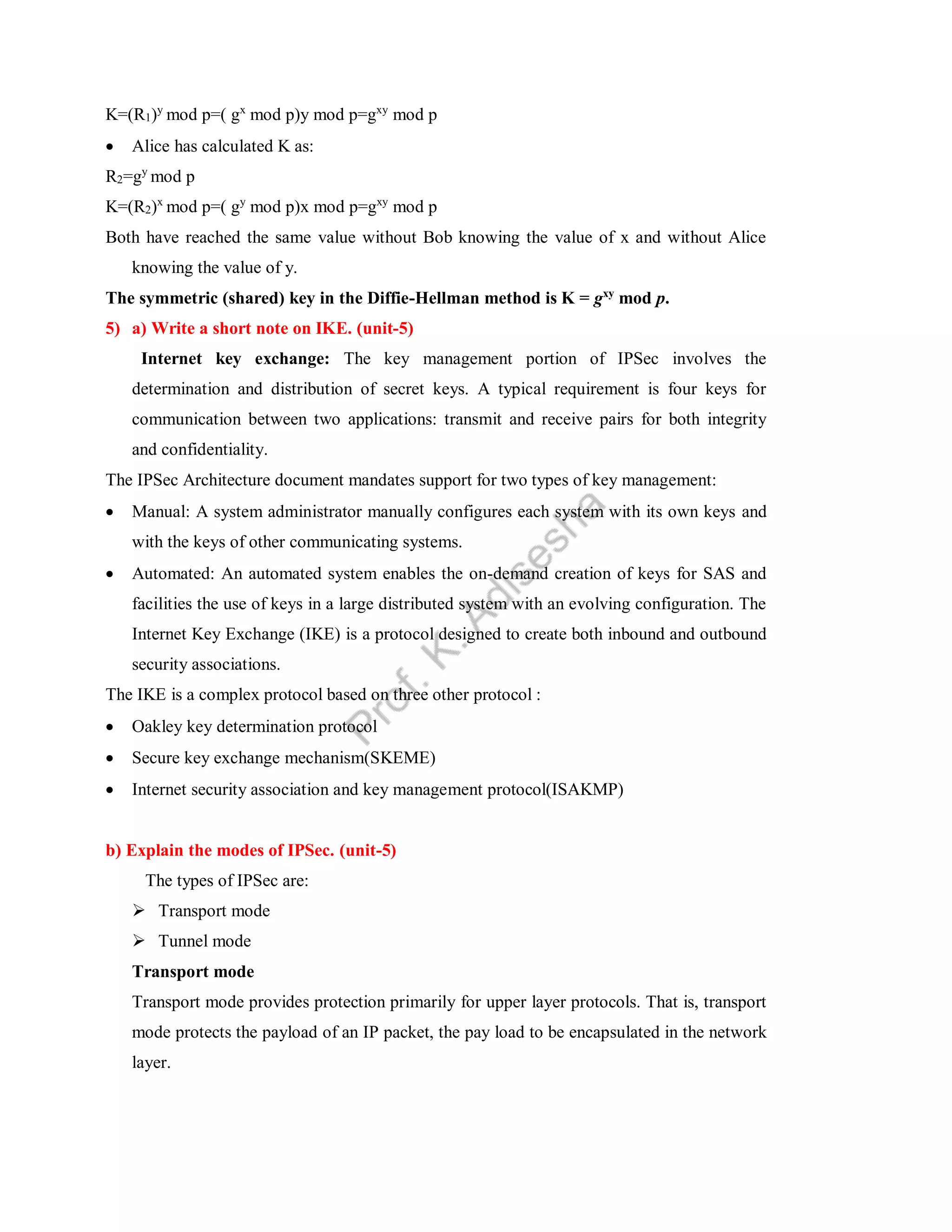 K=(R1)y
mod p=( gx
mod p)y mod p=gxy
mod p
 Alice has calculated K as:
R2=gy
mod p
K=(R2)x
mod p=( gy
mod p)x mod p=gxy
mod p
Both have reached the same value without Bob knowing the value of x and without Alice
knowing the value of y.
The symmetric (shared) key in the Diffie-Hellman method is K = gxy
mod p.
5) a) Write a short note on IKE. (unit-5)
Internet key exchange: The key management portion of IPSec involves the
determination and distribution of secret keys. A typical requirement is four keys for
communication between two applications: transmit and receive pairs for both integrity
and confidentiality.
The IPSec Architecture document mandates support for two types of key management:
 Manual: A system administrator manually configures each system with its own keys and
with the keys of other communicating systems.
 Automated: An automated system enables the on-demand creation of keys for SAS and
facilities the use of keys in a large distributed system with an evolving configuration. The
Internet Key Exchange (IKE) is a protocol designed to create both inbound and outbound
security associations.
The IKE is a complex protocol based on three other protocol :
 Oakley key determination protocol
 Secure key exchange mechanism(SKEME)
 Internet security association and key management protocol(ISAKMP)
b) Explain the modes of IPSec. (unit-5)
The types of IPSec are:
 Transport mode
 Tunnel mode
Transport mode
Transport mode provides protection primarily for upper layer protocols. That is, transport
mode protects the payload of an IP packet, the pay load to be encapsulated in the network
layer.
 