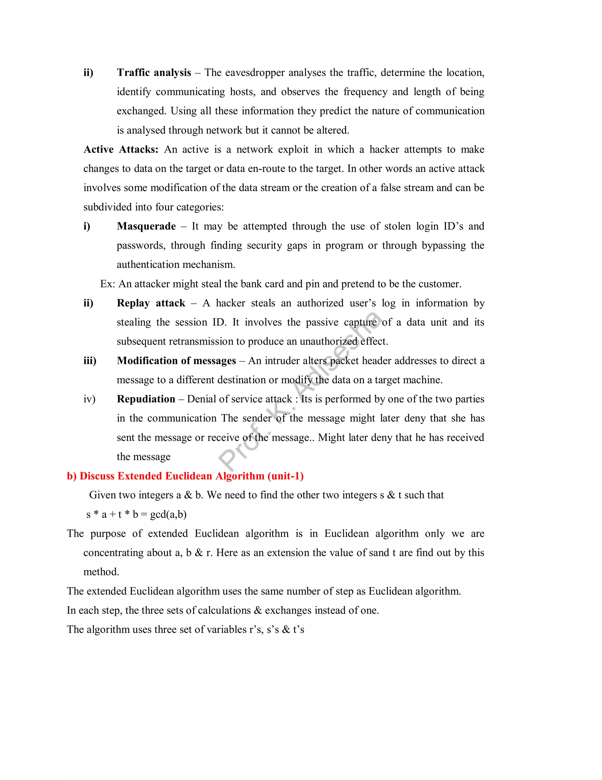 ii) Traffic analysis – The eavesdropper analyses the traffic, determine the location,
identify communicating hosts, and observes the frequency and length of being
exchanged. Using all these information they predict the nature of communication
is analysed through network but it cannot be altered.
Active Attacks: An active is a network exploit in which a hacker attempts to make
changes to data on the target or data en-route to the target. In other words an active attack
involves some modification of the data stream or the creation of a false stream and can be
subdivided into four categories:
i) Masquerade – It may be attempted through the use of stolen login ID’s and
passwords, through finding security gaps in program or through bypassing the
authentication mechanism.
Ex: An attacker might steal the bank card and pin and pretend to be the customer.
ii) Replay attack – A hacker steals an authorized user’s log in information by
stealing the session ID. It involves the passive capture of a data unit and its
subsequent retransmission to produce an unauthorized effect.
iii) Modification of messages – An intruder alters packet header addresses to direct a
message to a different destination or modify the data on a target machine.
iv) Repudiation – Denial of service attack : Its is performed by one of the two parties
in the communication The sender of the message might later deny that she has
sent the message or receive of the message.. Might later deny that he has received
the message
b) Discuss Extended Euclidean Algorithm (unit-1)
Given two integers a & b. We need to find the other two integers s & t such that
s * a + t * b = gcd(a,b)
The purpose of extended Euclidean algorithm is in Euclidean algorithm only we are
concentrating about a, b & r. Here as an extension the value of sand t are find out by this
method.
The extended Euclidean algorithm uses the same number of step as Euclidean algorithm.
In each step, the three sets of calculations & exchanges instead of one.
The algorithm uses three set of variables r’s, s’s & t’s
 