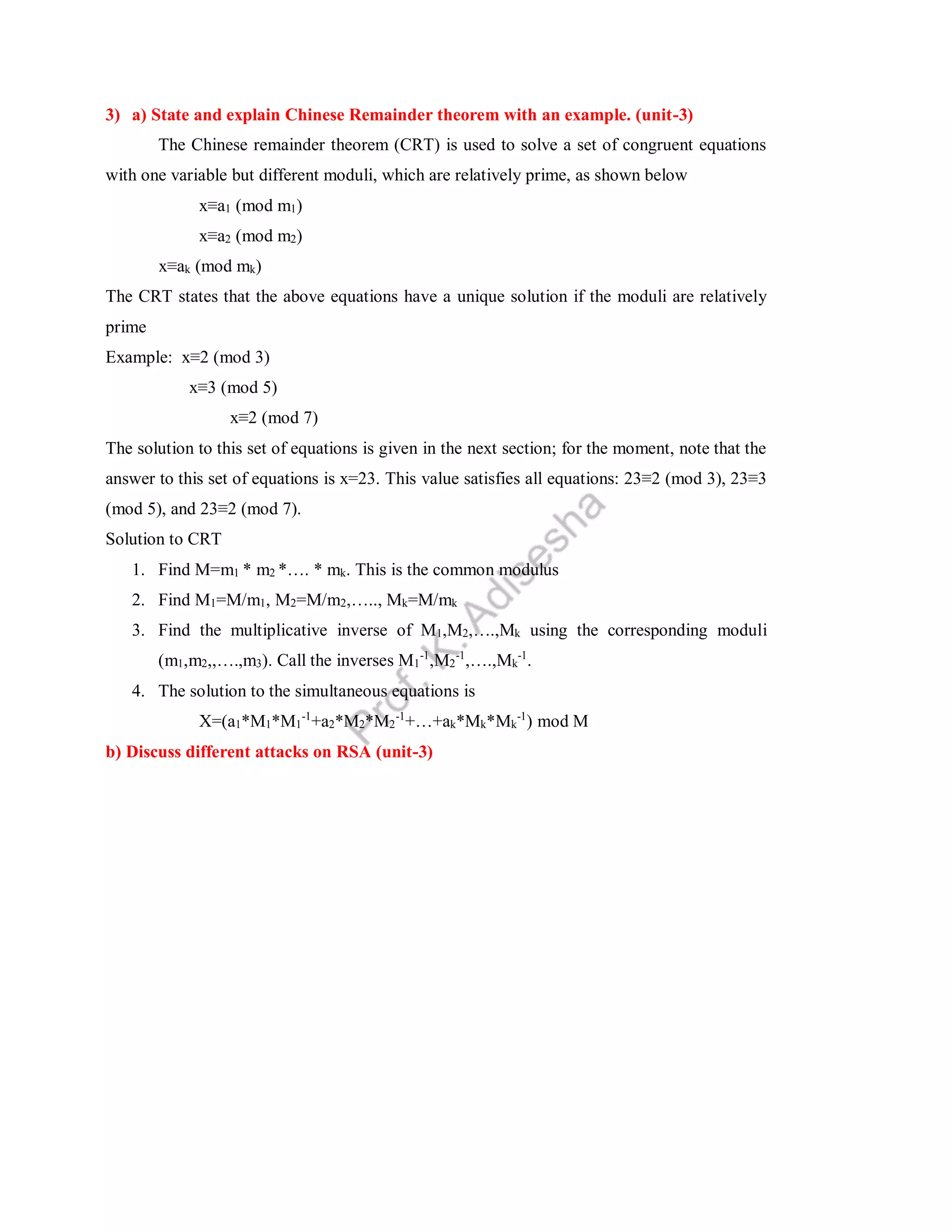3) a) State and explain Chinese Remainder theorem with an example. (unit-3)
The Chinese remainder theorem (CRT) is used to solve a set of congruent equations
with one variable but different moduli, which are relatively prime, as shown below
x≡a1 (mod m1)
x≡a2 (mod m2)
x≡ak (mod mk)
The CRT states that the above equations have a unique solution if the moduli are relatively
prime
Example: x≡2 (mod 3)
x≡3 (mod 5)
x≡2 (mod 7)
The solution to this set of equations is given in the next section; for the moment, note that the
answer to this set of equations is x=23. This value satisfies all equations: 23≡2 (mod 3), 23≡3
(mod 5), and 23≡2 (mod 7).
Solution to CRT
1. Find M=m1 * m2 *…. * mk. This is the common modulus
2. Find M1=M/m1, M2=M/m2,….., Mk=M/mk
3. Find the multiplicative inverse of M1,M2,….,Mk using the corresponding moduli
(m1,m2,,….,m3). Call the inverses M1
-1
,M2
-1
,….,Mk
-1
.
4. The solution to the simultaneous equations is
X=(a1*M1*M1
-1
+a2*M2*M2
-1
+…+ak*Mk*Mk
-1
) mod M
b) Discuss different attacks on RSA (unit-3)
 