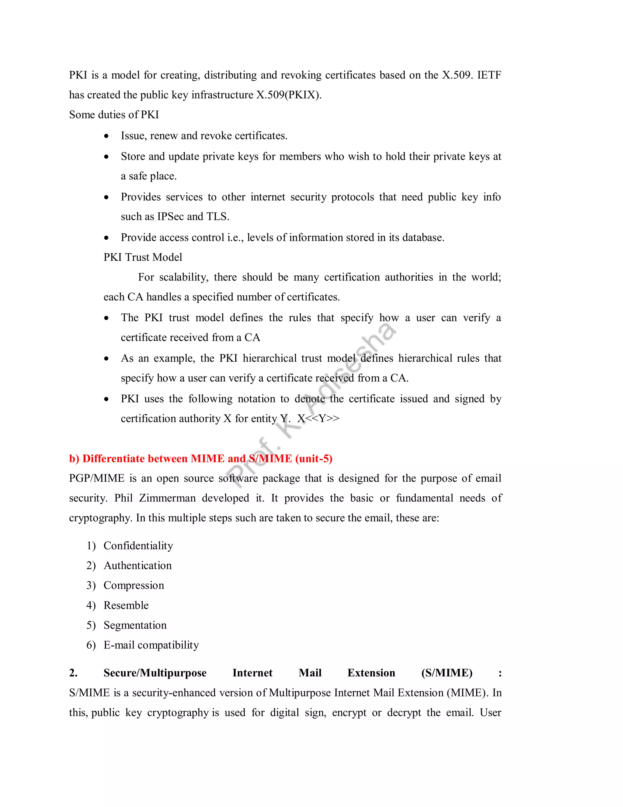 PKI is a model for creating, distributing and revoking certificates based on the X.509. IETF
has created the public key infrastructure X.509(PKIX).
Some duties of PKI
 Issue, renew and revoke certificates.
 Store and update private keys for members who wish to hold their private keys at
a safe place.
 Provides services to other internet security protocols that need public key info
such as IPSec and TLS.
 Provide access control i.e., levels of information stored in its database.
PKI Trust Model
For scalability, there should be many certification authorities in the world;
each CA handles a specified number of certificates.
 The PKI trust model defines the rules that specify how a user can verify a
certificate received from a CA
 As an example, the PKI hierarchical trust model defines hierarchical rules that
specify how a user can verify a certificate received from a CA.
 PKI uses the following notation to denote the certificate issued and signed by
certification authority X for entity Y. X<<Y>>
b) Differentiate between MIME and S/MIME (unit-5)
PGP/MIME is an open source software package that is designed for the purpose of email
security. Phil Zimmerman developed it. It provides the basic or fundamental needs of
cryptography. In this multiple steps such are taken to secure the email, these are:
1) Confidentiality
2) Authentication
3) Compression
4) Resemble
5) Segmentation
6) E-mail compatibility
2. Secure/Multipurpose Internet Mail Extension (S/MIME) :
S/MIME is a security-enhanced version of Multipurpose Internet Mail Extension (MIME). In
this, public key cryptography is used for digital sign, encrypt or decrypt the email. User
 