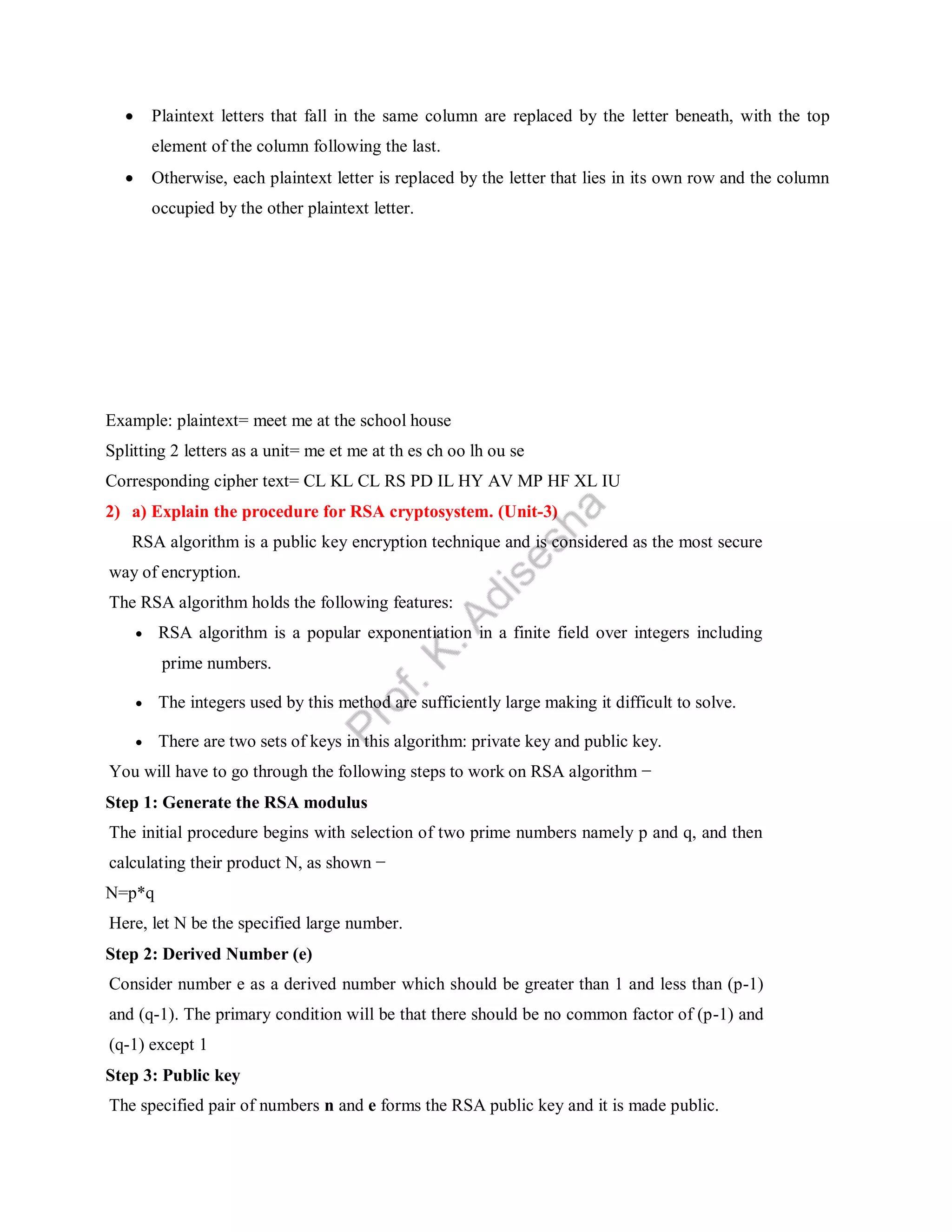  Plaintext letters that fall in the same column are replaced by the letter beneath, with the top
element of the column following the last.
 Otherwise, each plaintext letter is replaced by the letter that lies in its own row and the column
occupied by the other plaintext letter.
M O N A R
C H Y B D
E F G I K
L P Q S T
U V W X Z
Example: plaintext= meet me at the school house
Splitting 2 letters as a unit= me et me at th es ch oo lh ou se
Corresponding cipher text= CL KL CL RS PD IL HY AV MP HF XL IU
2) a) Explain the procedure for RSA cryptosystem. (Unit-3)
RSA algorithm is a public key encryption technique and is considered as the most secure
way of encryption.
The RSA algorithm holds the following features:
 RSA algorithm is a popular exponentiation in a finite field over integers including
prime numbers.
 The integers used by this method are sufficiently large making it difficult to solve.
 There are two sets of keys in this algorithm: private key and public key.
You will have to go through the following steps to work on RSA algorithm −
Step 1: Generate the RSA modulus
The initial procedure begins with selection of two prime numbers namely p and q, and then
calculating their product N, as shown −
N=p*q
Here, let N be the specified large number.
Step 2: Derived Number (e)
Consider number e as a derived number which should be greater than 1 and less than (p-1)
and (q-1). The primary condition will be that there should be no common factor of (p-1) and
(q-1) except 1
Step 3: Public key
The specified pair of numbers n and e forms the RSA public key and it is made public.
 