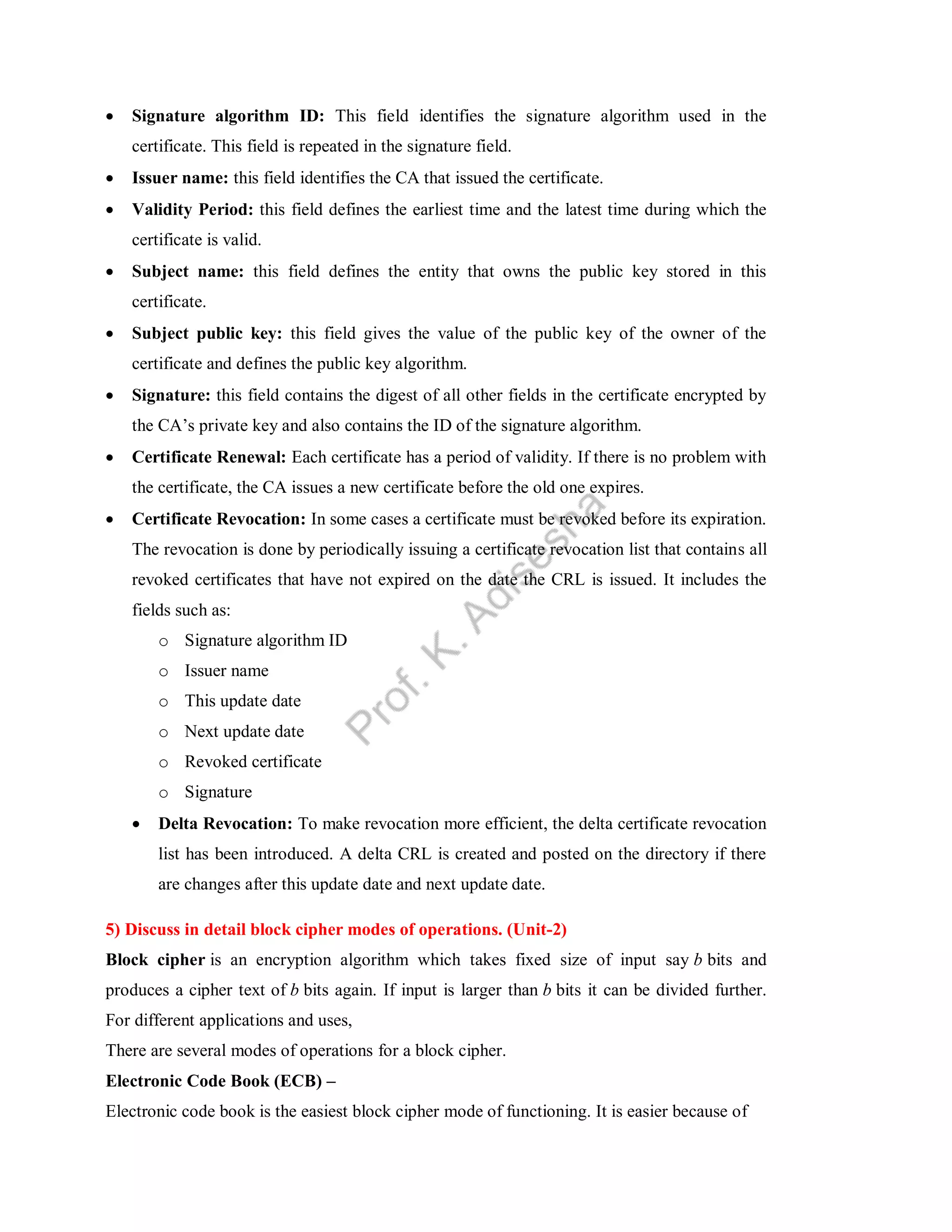  Signature algorithm ID: This field identifies the signature algorithm used in the
certificate. This field is repeated in the signature field.
 Issuer name: this field identifies the CA that issued the certificate.
 Validity Period: this field defines the earliest time and the latest time during which the
certificate is valid.
 Subject name: this field defines the entity that owns the public key stored in this
certificate.
 Subject public key: this field gives the value of the public key of the owner of the
certificate and defines the public key algorithm.
 Signature: this field contains the digest of all other fields in the certificate encrypted by
the CA’s private key and also contains the ID of the signature algorithm.
 Certificate Renewal: Each certificate has a period of validity. If there is no problem with
the certificate, the CA issues a new certificate before the old one expires.
 Certificate Revocation: In some cases a certificate must be revoked before its expiration.
The revocation is done by periodically issuing a certificate revocation list that contains all
revoked certificates that have not expired on the date the CRL is issued. It includes the
fields such as:
o Signature algorithm ID
o Issuer name
o This update date
o Next update date
o Revoked certificate
o Signature
 Delta Revocation: To make revocation more efficient, the delta certificate revocation
list has been introduced. A delta CRL is created and posted on the directory if there
are changes after this update date and next update date.
5) Discuss in detail block cipher modes of operations. (Unit-2)
Block cipher is an encryption algorithm which takes fixed size of input say b bits and
produces a cipher text of b bits again. If input is larger than b bits it can be divided further.
For different applications and uses,
There are several modes of operations for a block cipher.
Electronic Code Book (ECB) –
Electronic code book is the easiest block cipher mode of functioning. It is easier because of
 