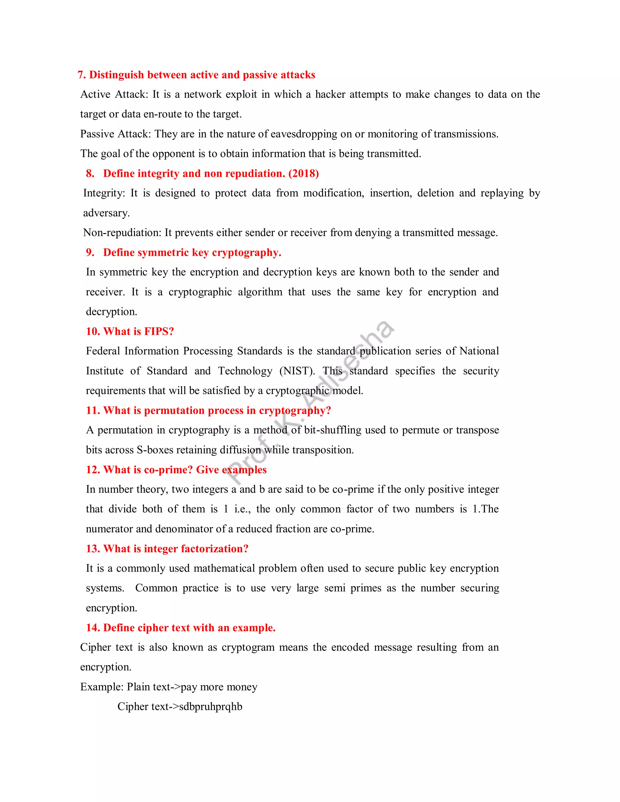 7. Distinguish between active and passive attacks
Active Attack: It is a network exploit in which a hacker attempts to make changes to data on the
target or data en-route to the target.
Passive Attack: They are in the nature of eavesdropping on or monitoring of transmissions.
The goal of the opponent is to obtain information that is being transmitted.
8. Define integrity and non repudiation. (2018)
Integrity: It is designed to protect data from modification, insertion, deletion and replaying by
adversary.
Non-repudiation: It prevents either sender or receiver from denying a transmitted message.
9. Define symmetric key cryptography.
In symmetric key the encryption and decryption keys are known both to the sender and
receiver. It is a cryptographic algorithm that uses the same key for encryption and
decryption.
10. What is FIPS?
Federal Information Processing Standards is the standard publication series of National
Institute of Standard and Technology (NIST). This standard specifies the security
requirements that will be satisfied by a cryptographic model.
11. What is permutation process in cryptography?
A permutation in cryptography is a method of bit-shuffling used to permute or transpose
bits across S-boxes retaining diffusion while transposition.
12. What is co-prime? Give examples
In number theory, two integers a and b are said to be co-prime if the only positive integer
that divide both of them is 1 i.e., the only common factor of two numbers is 1.The
numerator and denominator of a reduced fraction are co-prime.
13. What is integer factorization?
It is a commonly used mathematical problem often used to secure public key encryption
systems. Common practice is to use very large semi primes as the number securing
encryption.
14. Define cipher text with an example.
Cipher text is also known as cryptogram means the encoded message resulting from an
encryption.
Example: Plain text->pay more money
Cipher text->sdbpruhprqhb
 