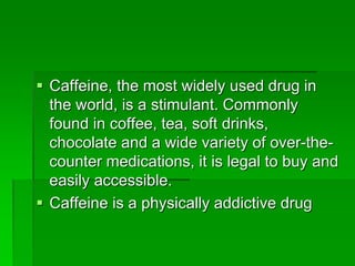  Caffeine, the most widely used drug in
the world, is a stimulant. Commonly
found in coffee, tea, soft drinks,
chocolate and a wide variety of over-the-
counter medications, it is legal to buy and
easily accessible.
 Caffeine is a physically addictive drug
 