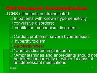CNS Stimulants: Contraindications
CNS stimulants contraindicated:
In patients with known hypersensitivity
convulsive disorders;
 ventilation mechanism disorders :
Cardiac problems; severe hypertension;
 hyperthyroidism
Amphetamines:
*Contraindicated in glaucoma
*Amphetamines and anorexiants should not
be taken concurrently or within 14 days of
antidepressant medications
4/3/2024 7
 