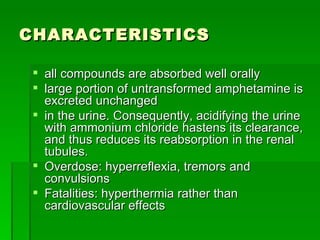 CHARACTERISTICS all compounds are absorbed well orally large portion of untransformed amphetamine is excreted unchanged  in the urine. Consequently, acidifying the urine with ammonium chloride hastens its clearance, and thus reduces its reabsorption in the renal tubules. Overdose: hyperreflexia, tremors and convulsions Fatalities: hyperthermia rather than cardiovascular effects  