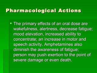Pharmacological Actions The primary effects of an oral dose are wakefulness, alertness, decrease fatigue; mood elevation, increased ability to concentrate; an increase in motor and speech activity. Amphetamines also diminish the awareness of fatigue; person may push exertion to the point of severe damage or even death.  