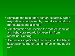 Stimulate the respiratory center, especially when respiration is depressed by centrally acting drugs, (barbiturates and alcohol). Amphetamine can reverse the marked sedation and behavioral retardation resulting from reserpine-like drug. Depresses appetite by their action on the lateral hypothalamus rather than an effect on metabolic rate.  
