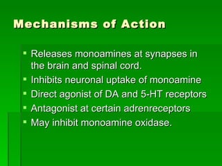 Mechanisms of Action Releases monoamines at synapses in the brain and spinal cord. Inhibits neuronal uptake of monoamine Direct agonist of DA and 5-HT receptors Antagonist at certain adrenreceptors May inhibit monoamine oxidase.  