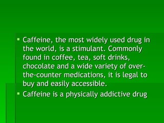 Caffeine, the most widely used drug in the world, is a stimulant. Commonly found in coffee, tea, soft drinks, chocolate and a wide variety of over-the-counter medications, it is legal to buy and easily accessible. Caffeine is a physically addictive drug 