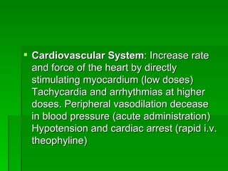Cardiovascular System : Increase rate and force of the heart by directly stimulating myocardium (low doses) Tachycardia and arrhythmias at higher doses. Peripheral vasodilation decease in blood pressure (acute administration) Hypotension and cardiac arrest (rapid i.v. theophyline)  