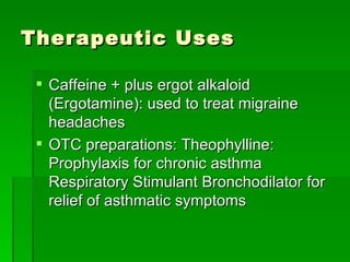 Therapeutic Uses Caffeine + plus ergot alkaloid (Ergotamine): used to treat migraine headaches OTC preparations: Theophylline:  Prophylaxis for chronic asthma  Respiratory Stimulant Bronchodilator for relief of asthmatic symptoms 