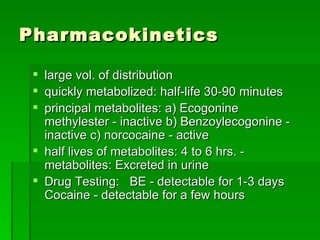Pharmacokinetics large vol. of distribution quickly metabolized: half-life 30-90 minutes principal metabolites: a) Ecogonine methylester - inactive b) Benzoylecogonine - inactive c) norcocaine - active half lives of metabolites: 4 to 6 hrs. - metabolites: Excreted in urine Drug Testing:  BE - detectable for 1-3 days  Cocaine - detectable for a few hours  