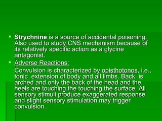 Strychnine  is a source of accidental poisoning. Also used to study CNS mechanism because of its relatively specific action as a glycine antagonist.  Adverse Reactions: Convulsion is characterized by  opisthotonos , i.e., tonic  extension of body and all limbs. Back  is arched and only the back of the head and the heels are touching the touching the surface.  All  sensory stimuli produce exaggerated response and slight sensory stimulation may trigger convulsion. 