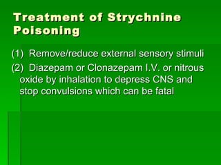 Treatment of Strychnine Poisoning (1)  Remove/reduce external sensory stimuli  (2)  Diazepam or Clonazepam I.V. or nitrous oxide by inhalation to depress CNS and stop convulsions which can be fatal  