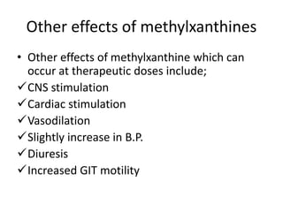 Other effects of methylxanthines
• Other effects of methylxanthine which can
occur at therapeutic doses include;
CNS stimulation
Cardiac stimulation
Vasodilation
Slightly increase in B.P.
Diuresis
Increased GIT motility
 