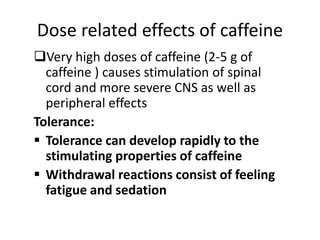 Dose related effects of caffeine
Very high doses of caffeine (2-5 g of
caffeine ) causes stimulation of spinal
cord and more severe CNS as well as
peripheral effects
Tolerance:
 Tolerance can develop rapidly to the
stimulating properties of caffeine
 Withdrawal reactions consist of feeling
fatigue and sedation
 