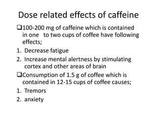 Dose related effects of caffeine
100-200 mg of caffeine which is contained
in one to two cups of coffee have following
effects;
1. Decrease fatigue
2. Increase mental alertness by stimulating
cortex and other areas of brain
Consumption of 1.5 g of coffee which is
contained in 12-15 cups of coffee causes;
1. Tremors
2. anxiety
 
