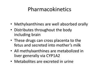 Pharmacokinetics
• Methylxanthines are well absorbed orally
• Distributes throughout the body
including brain
• These drugs can cross placenta to the
fetus and secreted into mother’s milk
• All methylxanthines are metabolized in
liver generally via CYP1A2
• Metabolites are excreted in urine
 