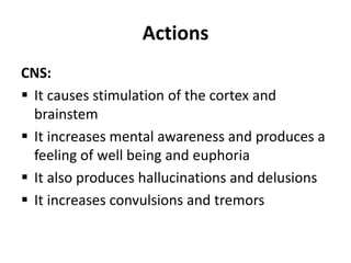 Actions
CNS:
 It causes stimulation of the cortex and
brainstem
 It increases mental awareness and produces a
feeling of well being and euphoria
 It also produces hallucinations and delusions
 It increases convulsions and tremors
 
