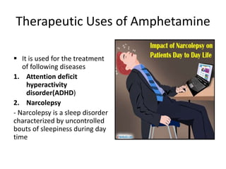 Therapeutic Uses of Amphetamine
 It is used for the treatment
of following diseases
1. Attention deficit
hyperactivity
disorder(ADHD)
2. Narcolepsy
- Narcolepsy is a sleep disorder
characterized by uncontrolled
bouts of sleepiness during day
time
 