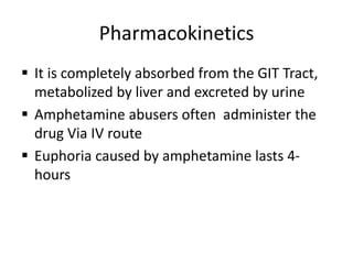 Pharmacokinetics
 It is completely absorbed from the GIT Tract,
metabolized by liver and excreted by urine
 Amphetamine abusers often administer the
drug Via IV route
 Euphoria caused by amphetamine lasts 4-
hours
 