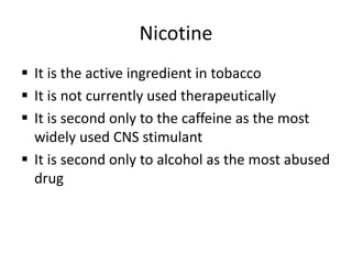 Nicotine
 It is the active ingredient in tobacco
 It is not currently used therapeutically
 It is second only to the caffeine as the most
widely used CNS stimulant
 It is second only to alcohol as the most abused
drug
 