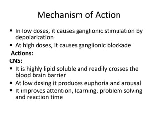 Mechanism of Action
 In low doses, it causes ganglionic stimulation by
depolarization
 At high doses, it causes ganglionic blockade
Actions:
CNS:
 It is highly lipid soluble and readily crosses the
blood brain barrier
 At low dosing it produces euphoria and arousal
 It improves attention, learning, problem solving
and reaction time
 