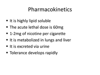 Pharmacokinetics
 It is highly lipid soluble
 The acute lethal dose is 60mg
 1-2mg of nicotine per cigarette
 It is metabolized in lungs and liver
 It is excreted via urine
 Tolerance develops rapidly
 