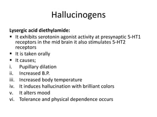 Hallucinogens
Lysergic acid diethylamide:
 It exhibits serotonin agonist activity at presynaptic 5-HT1
receptors in the mid brain it also stimulates 5-HT2
receptors
 It is taken orally
 It causes;
i. Pupillary dilation
ii. Increased B.P.
iii. Increased body temperature
iv. It induces hallucination with brilliant colors
v. It alters mood
vi. Tolerance and physical dependence occurs
 