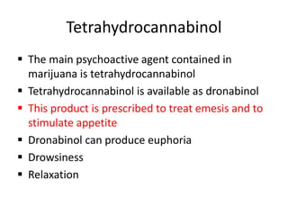 Tetrahydrocannabinol
 The main psychoactive agent contained in
marijuana is tetrahydrocannabinol
 Tetrahydrocannabinol is available as dronabinol
 This product is prescribed to treat emesis and to
stimulate appetite
 Dronabinol can produce euphoria
 Drowsiness
 Relaxation
 