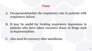 Uses
12
A. Doxapramstimulate the respiratory rate in patients with
respiratory failure.
B. It may be useful for treating respiratory depression in
patients who have taken excessive doses of drugs such
as buprenorphine.
C. Also used for recovery after anesthesia.
 