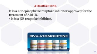 ATOMOXETINE
It is a nor epinephrine reuptake inhibitor approved for the
treatment of ADHD.
• It is a NE reuptake inhibitor.
17
 