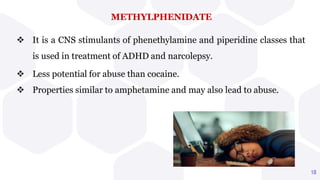 METHYLPHENIDATE
 It is a CNS stimulants of phenethylamine and piperidine classes that
is used in treatment of ADHD and narcolepsy.
 Less potential for abuse than cocaine.
 Properties similar to amphetamine and may also lead to abuse.
18
 