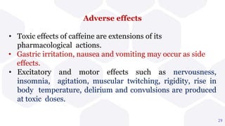 Adverse effects
• Toxic effects of caffeine are extensions of its
pharmacological actions.
• Gastric irritation, nausea and vomiting may occur as side
effects.
• Excitatory and motor effects such as nervousness,
insomnia, agitation, muscular twitching, rigidity, rise in
body temperature, delirium and convulsions are produced
at toxic doses.
29
 