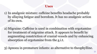 Uses
1) In analgesic mixture: caffeine benefits headache probably
by allaying fatigue and boredom. It has no analgesic action
of its own.
2) Migraine: Caffeine is used in combination with ergotamine
for treatment of migraine attack. It appears to benefit by
augmenting constriction of cranial vessels and by enhancing
absorption of ergotamine from the g.i.t.
3) Apnoea in premature infants: as alternative to theophylline.
23
 