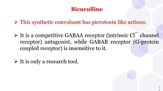 1
Bicuculline
 This synthetic convulsant has picrotoxin like actions.
 It is a competitive GABAA receptor (intrinsic Cl¯ channel
receptor) antagonist, while GABAB receptor (G-protein
coupled receptor) is insensitive to it.
 It is only a research tool.
 