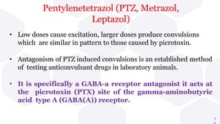 1
• Low doses cause excitation, larger doses produce convulsions
which are similar in pattern to those caused by picrotoxin.
• Antagonism of PTZ induced convulsions is an established method
of testing anticonvulsant drugs in laboratory animals.
• It is specifically a GABA-a receptor antagonist it acts at
the picrotoxin (PTX) site of the gamma-aminobutyric
acid type A (GABA(A)) receptor.
Pentylenetetrazol (PTZ, Metrazol,
Leptazol)
 