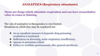 ANALEPTICS (Respiratory stimulants)
9
These are drugs which stimulate respiration and can have resuscitative
value in coma or fainting.
The role of analeptics in therapeutics is very limited.
Situations in which they may be employed are:
❖ As an expedient measure in hypnotic drug poisoning
ventilation is instituted.
❖ Suffocation on drowning, acute respiratory insufficiency.
❖ Apnoea in premature infant.
❖ Failure to ventilate spontaneously after general anesthesia.
 