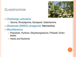 Classification
– Cholinergic activators
– Tacrine, Rivastigmine, Donepezil, Galantamine
– Glutamate (NMDA) antagonist: Memantine
– Miscellaneous
– Piracetam, Pyritinol, Dihydroergotoxine, Piribedil, Ginko biloba
– Herbs and Nutrients
 