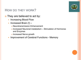 How do they work?
– They are believed to act by:
– Increasing Blood Flow
– Increased Brain (!) –
– Neurotransmission Enhancement
– Increased Neuronal metabolism – Stimulation of Hormones and Enzymes
– Increased Nerve growth
– Improvement of Cerebral Functions - Memory
 